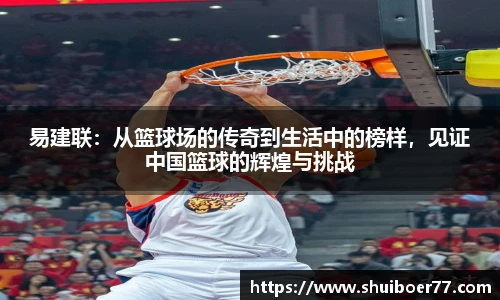 易建联：从篮球场的传奇到生活中的榜样，见证中国篮球的辉煌与挑战